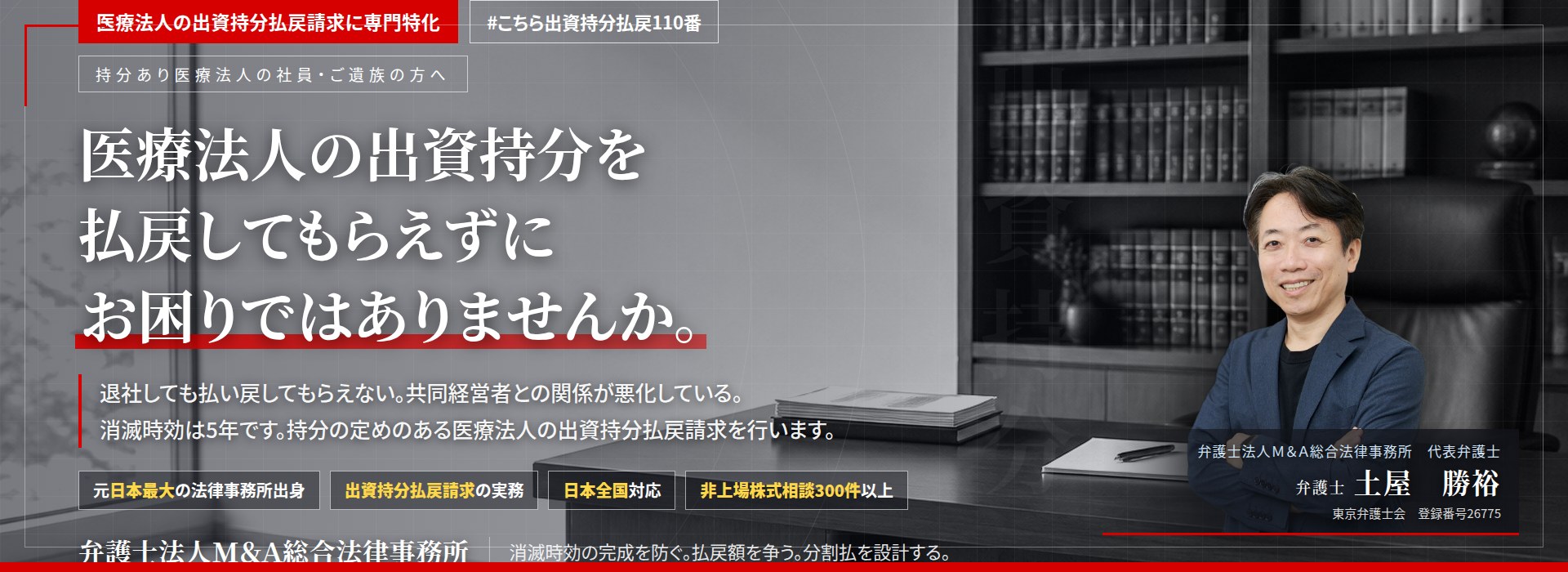 医療法人の出資持分払戻請求に専門特化。医療法人の出資持分を払戻してもらえずにお困りではありませんか。　退社しても払い戻してもらえない。共同経営者との関係が悪化している。消滅時効は5年です。持分の定めのある医療法人の出資持分払戻請求を行います。　非上場株式相談300件以上。　弁護士法人Ｍ＆Ａ総合法律事務所　代表弁護士　土屋勝裕（東京弁護士会　登録番号26775）