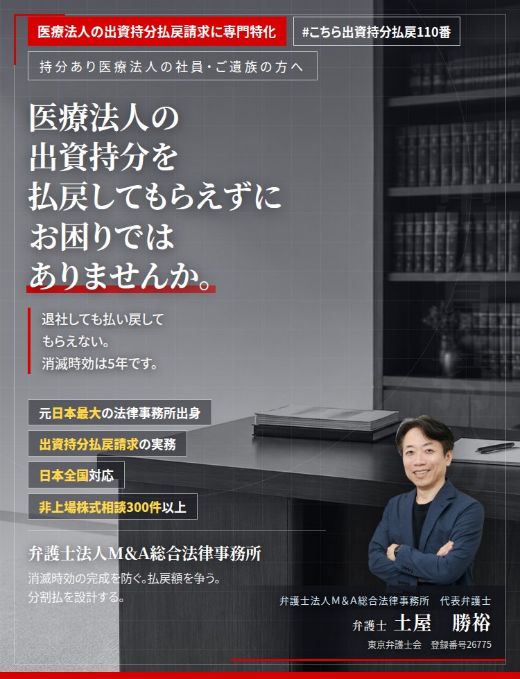 医療法人の出資持分払戻請求に専門特化。医療法人の出資持分を払戻してもらえずにお困りではありませんか。　退社しても払い戻してもらえない。共同経営者との関係が悪化している。消滅時効は5年です。持分の定めのある医療法人の出資持分払戻請求を行います。　非上場株式相談300件以上。　弁護士法人Ｍ＆Ａ総合法律事務所　代表弁護士　土屋勝裕（東京弁護士会　登録番号26775）
