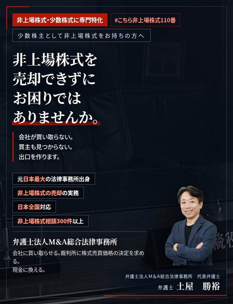 非上場株式・少数株式に専門特化。非上場株式を売却できずにお困りではありませんか。　会社が買い取らない。買主も見つからない。配当も出ない。経営にも関与できない。株式譲渡承認請求から株式売買価格決定の申立てまで、売却の出口をつくります。　非上場株式相談300件以上。　弁護士法人M&A総合法律事務所　代表弁護士　土屋勝裕（東京弁護士会所属）