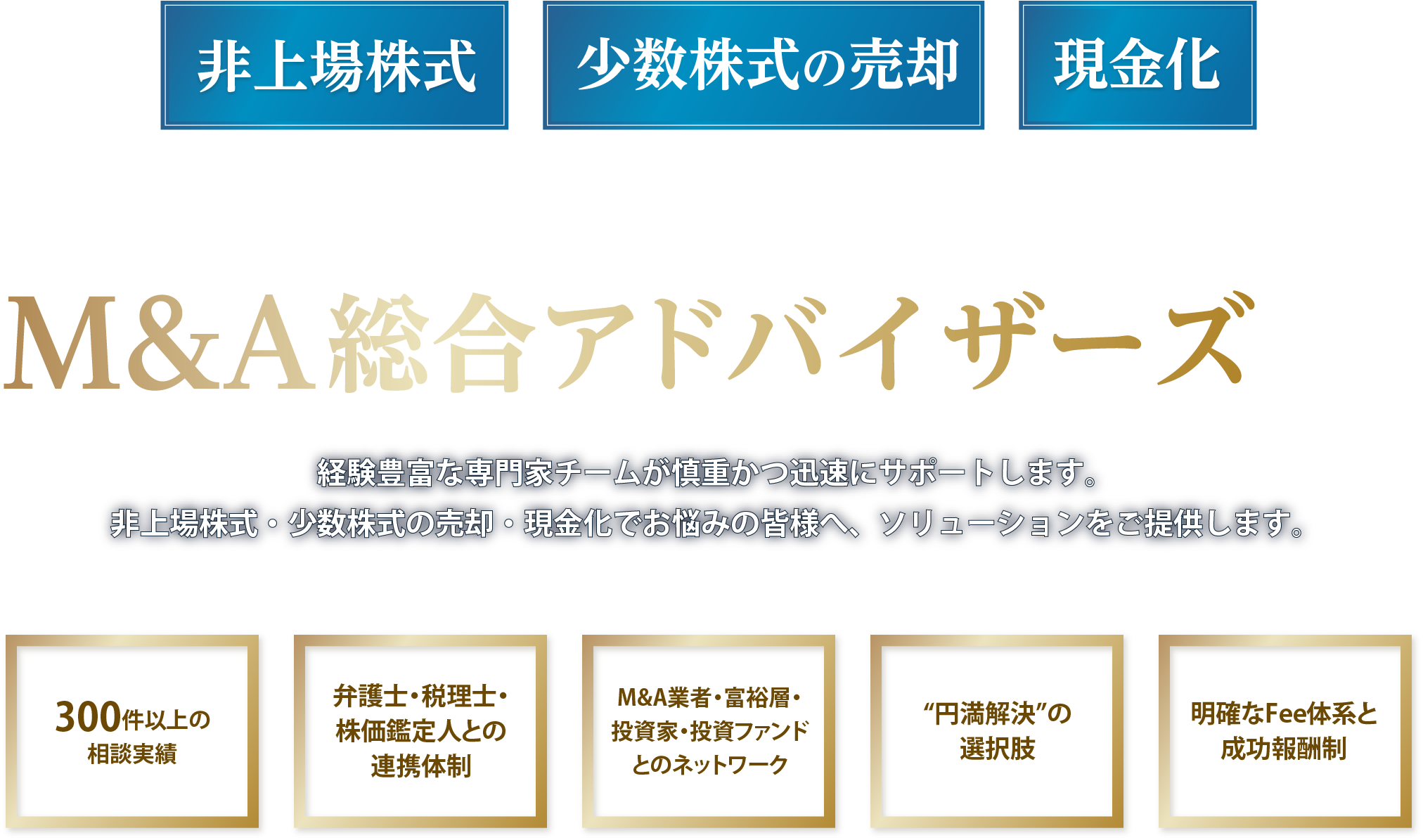 非上場株式、少数株式の売却、現金化にお困りなら社団法人M&A総合アドバイザーズへ！経験豊富な専門家チームが慎重かつ迅速にサポートします。非上場株式・少数株式の売却・現金化でお悩みの皆様へ、ソリューションをご提供します。300件以上の相談実績。弁護士・税理士・株価鑑定人との連携体制。M&A業者・富裕層・投資家・投資ファンドとのネットワーク。円満解決の選択肢。明確なFee体系と成功報酬制