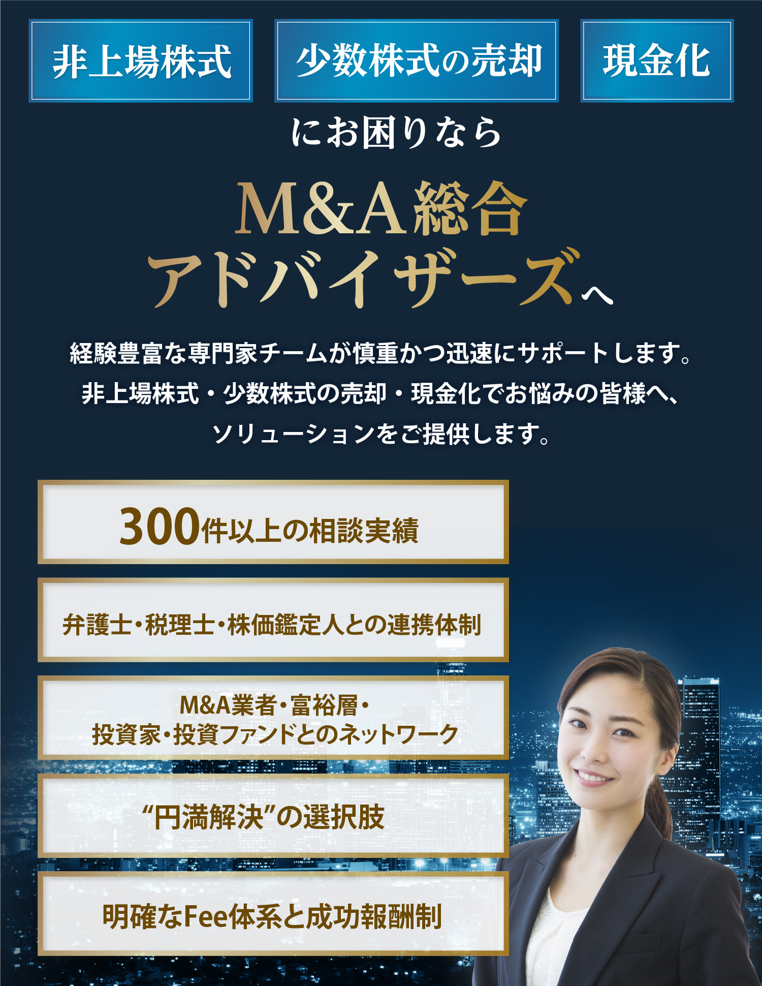非上場株式、少数株式の売却、現金化にお困りなら社団法人M&A総合アドバイザーズへ！経験豊富な専門家チームが慎重かつ迅速にサポートします。非上場株式・少数株式の売却・現金化でお悩みの皆様へ、ソリューションをご提供します。300件以上の相談実績。弁護士・税理士・株価鑑定人との連携体制。M&A業者・富裕層・投資家・投資ファンドとのネットワーク。円満解決の選択肢。明確なFee体系と成功報酬制