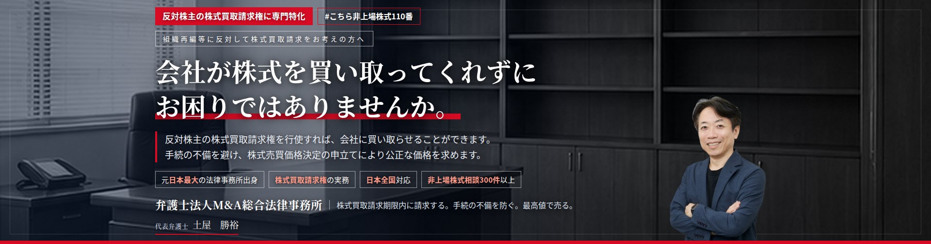反対株主の株式買取請求権に専門特化。会社が株式を買い取ってくれずにお困りではありませんか。　反対株主の株式買取請求権を行使すれば、会社に株式の買取りを請求することができます。手続の不備を避け、株式売買価格決定の申立てにより公正な価格を求めます。　非上場株式相談300件以上。　弁護士法人M&A総合法律事務所　代表弁護士　土屋勝裕（東京弁護士会所属）