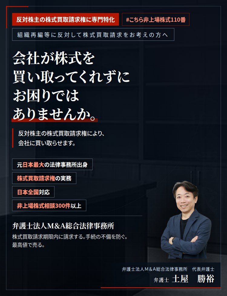 反対株主の株式買取請求権に専門特化。会社が株式を買い取ってくれずにお困りではありませんか。　反対株主の株式買取請求権を行使すれば、会社に株式の買取りを請求することができます。手続の不備を避け、株式売買価格決定の申立てにより公正な価格を求めます。　非上場株式相談300件以上。　弁護士法人M&A総合法律事務所　代表弁護士　土屋勝裕（東京弁護士会所属）
