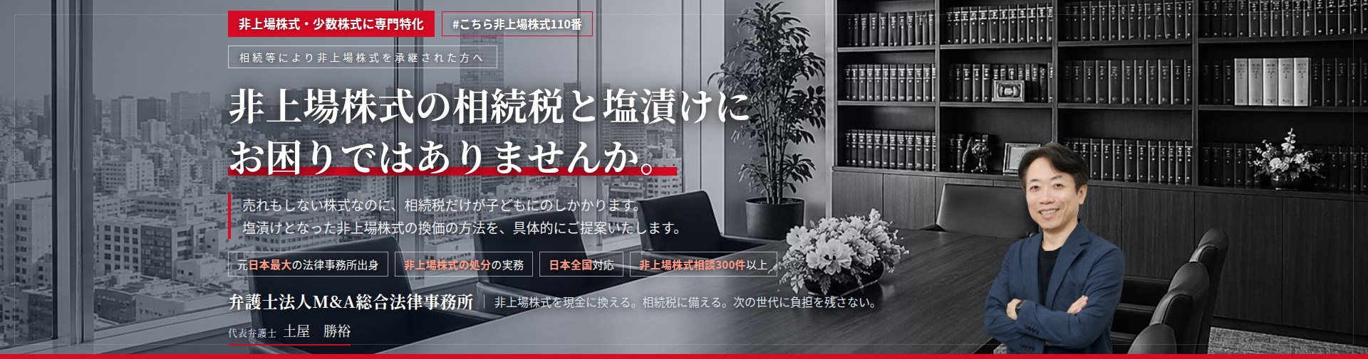 非上場株式・少数株式に専門特化。非上場株式の相続税と塩漬けにお困りではありませんか。　売れもしない株式なのに、相続税だけが子どもにのしかかります。塩漬けとなった非上場株式の換価の方法を、具体的にご提案いたします。　非上場株式相談300件以上。　弁護士法人M&A総合法律事務所　代表弁護士　土屋勝裕（東京弁護士会所属）