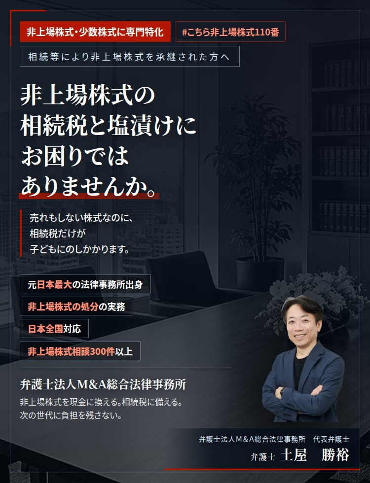 非上場株式・少数株式に専門特化。非上場株式の相続税と塩漬けにお困りではありませんか。　売れもしない株式なのに、相続税だけが子どもにのしかかります。塩漬けとなった非上場株式の換価の方法を、具体的にご提案いたします。　非上場株式相談300件以上。　弁護士法人M&A総合法律事務所　代表弁護士　土屋勝裕（東京弁護士会所属）